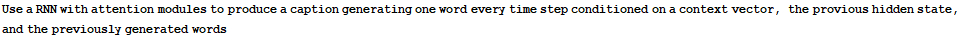 Use a RNN with attention modules to produce a caption generating one word every time step conditioned on a context vector, the provious hidden state, and the previously generated words